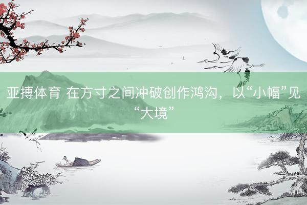 亚搏体育 在方寸之间冲破创作鸿沟，以“小幅”见“大境”
