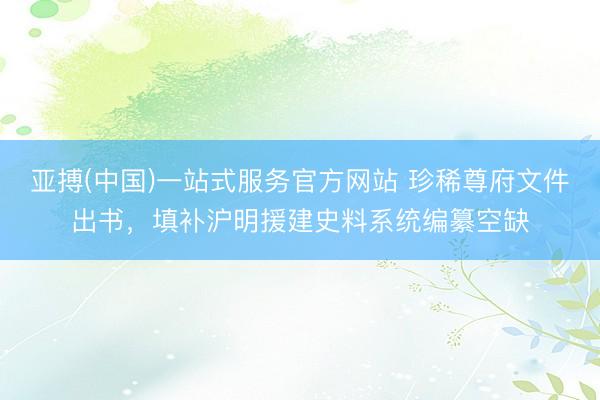 亚搏(中国)一站式服务官方网站 珍稀尊府文件出书,填补沪明援建史料系统编纂空缺