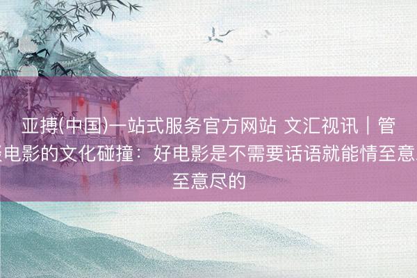 亚搏(中国)一站式服务官方网站 文汇视讯｜管虎谈电影的文化碰撞：好电影是不需要话语就能情至意尽的