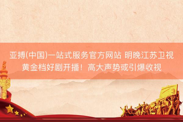 亚搏(中国)一站式服务官方网站 明晚江苏卫视黄金档好剧开播！高大声势或引爆收视