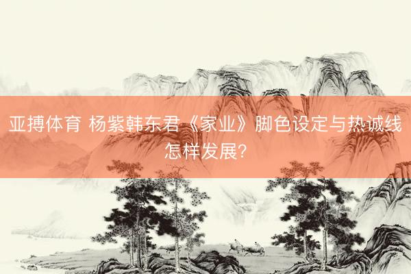 亚搏体育 杨紫韩东君《家业》脚色设定与热诚线怎样发展？