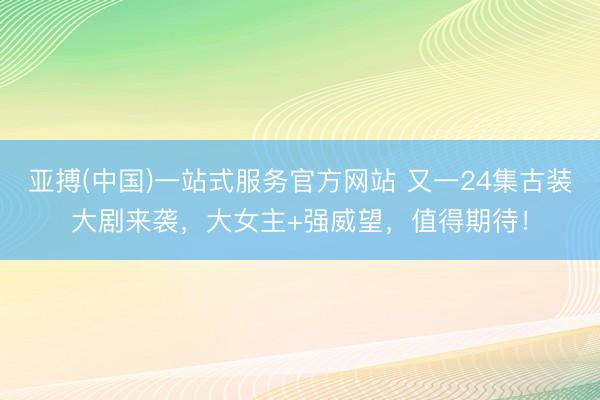 亚搏(中国)一站式服务官方网站 又一24集古装大剧来袭，大女主+强威望，值得期待！