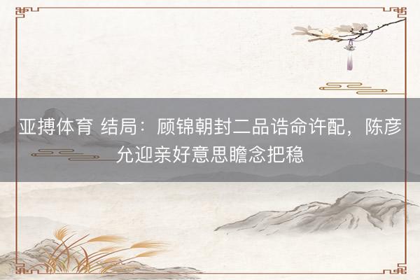 亚搏体育 结局：顾锦朝封二品诰命许配，陈彦允迎亲好意思瞻念把稳