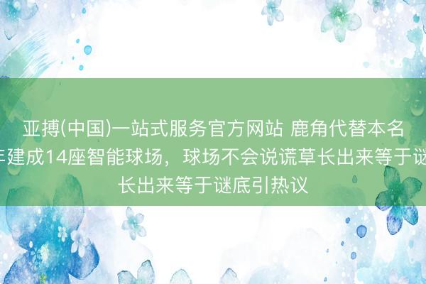 亚搏(中国)一站式服务官方网站 鹿角代替本名！鹿晗8年建成14座智能球场，球场不会说谎草长出来等于谜底引热议