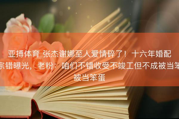 亚搏体育 张杰谢娜至人爱情碎了！十六年婚配三宗错曝光，老粉：咱们不错收受不竣工但不成被当笨蛋