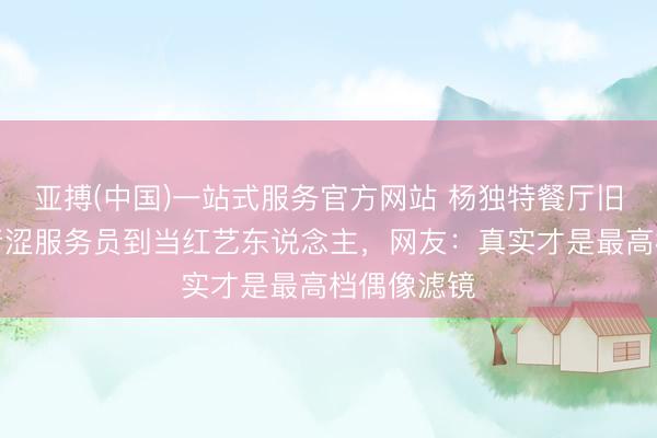 亚搏(中国)一站式服务官方网站 杨独特餐厅旧照刷屏！青涩服务员到当红艺东说念主，网友：真实才是最高档偶像滤镜