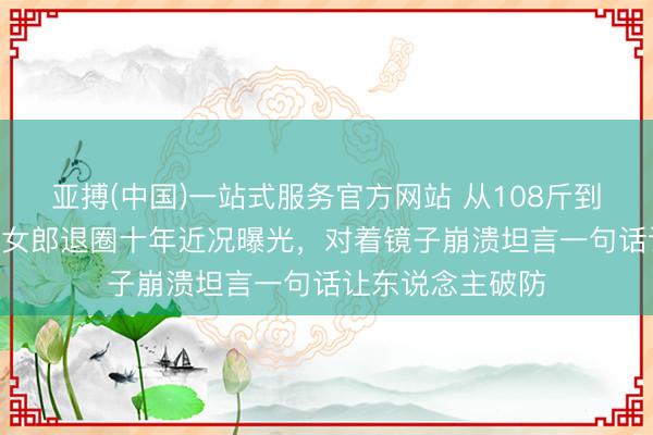 亚搏(中国)一站式服务官方网站 从108斤到230斤，初代岩女郎退圈十年近况曝光，对着镜子崩溃坦言一句话让东说念主破防