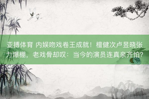 亚搏体育 内娱吻戏卷王成就！檀健次卢昱晓张力爆棚，老戏骨却叹：当今的演员连真亲齐怕？