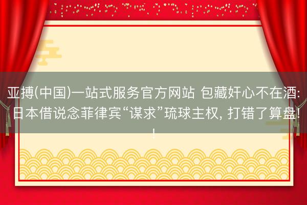 亚搏(中国)一站式服务官方网站 包藏奸心不在酒: 日本借说念菲律宾“谋求”琉球主权， 打错了算盘!