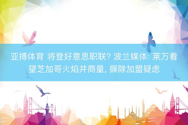亚搏体育 将登好意思职联? 波兰媒体: 莱万看望芝加哥火焰并商量， 摒除加盟疑虑