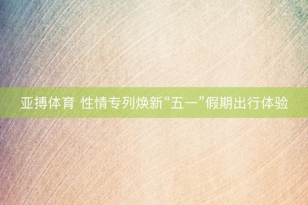 亚搏体育 性情专列焕新“五一”假期出行体验