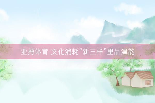 亚搏体育 文化消耗“新三样”里品津韵