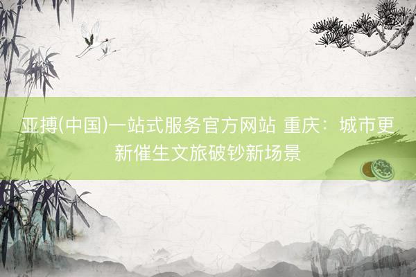 亚搏(中国)一站式服务官方网站 重庆：城市更新催生文旅破钞新场景