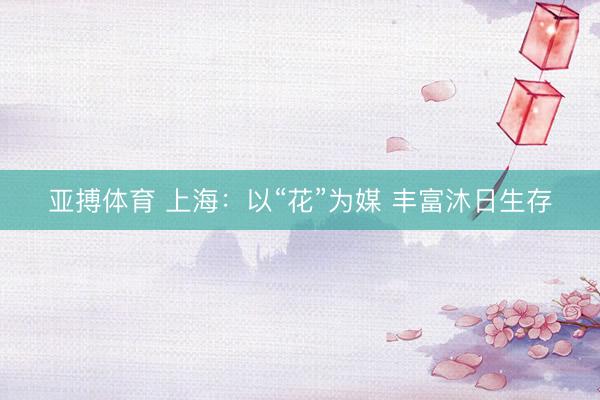 亚搏体育 上海:以“花”为媒 丰富沐日生存