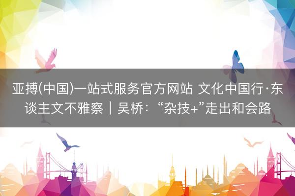 亚搏(中国)一站式服务官方网站 文化中国行·东谈主文不雅察｜吴桥：“杂技+”走出和会路