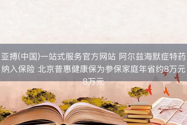 亚搏(中国)一站式服务官方网站 阿尔兹海默症特药纳入保险 北京普惠健康保为参保家庭年省约8万元