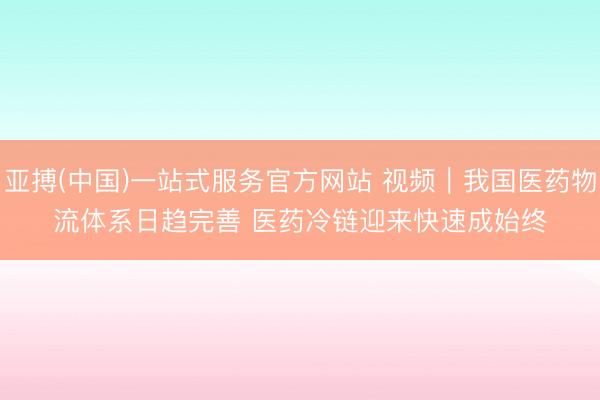 亚搏(中国)一站式服务官方网站 视频｜我国医药物流体系日趋完善 医药冷链迎来快速成始终