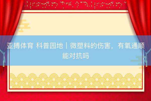 亚搏体育 科普园地|微塑料的伤害,有氧通顺能对抗吗