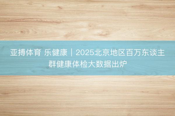 亚搏体育 乐健康|2025北京地区百万东谈主群健康体检大数据出炉