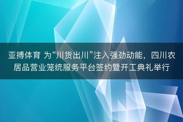 亚搏体育 为“川货出川”注入强劲动能，四川农居品营业笼统服务平台签约暨开工典礼举行