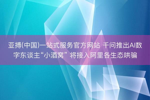 亚搏(中国)一站式服务官方网站 千问推出AI数字东谈主“小酒窝” 将接入阿里各生态哄骗