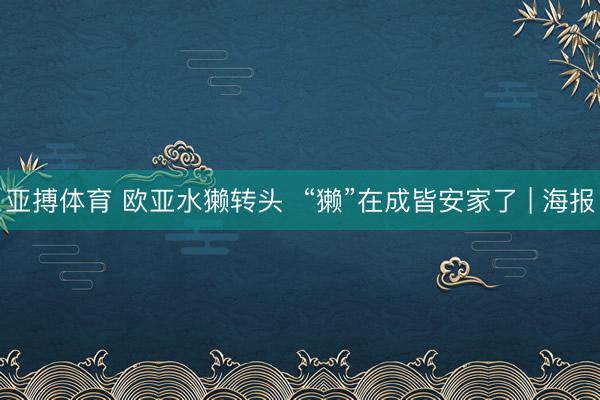 亚搏体育 欧亚水獭转头  “獭”在成皆安家了 | 海报