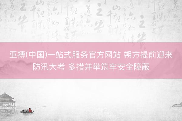 亚搏(中国)一站式服务官方网站 朔方提前迎来防汛大考 多措并举筑牢安全障蔽