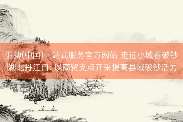 亚搏(中国)一站式服务官方网站 走进小城看破钞|湖北丹江口: 以商贸支点开采提高县域破钞活力