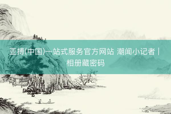 亚搏(中国)一站式服务官方网站 潮闻小记者 | 相册藏密码