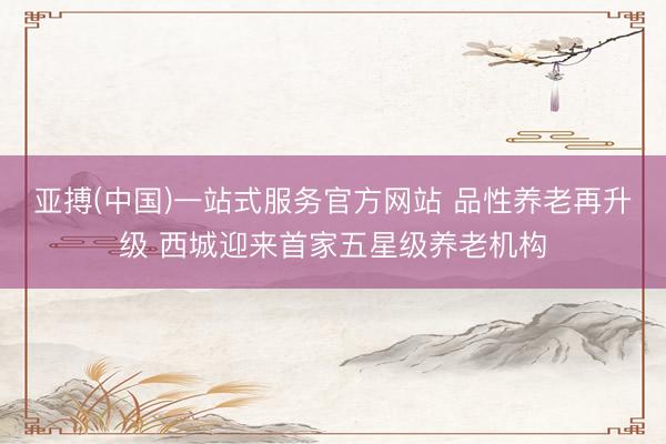 亚搏(中国)一站式服务官方网站 品性养老再升级 西城迎来首家五星级养老机构