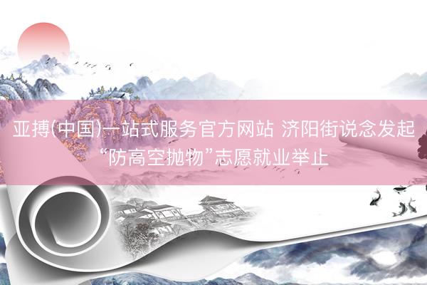 亚搏(中国)一站式服务官方网站 济阳街说念发起“防高空抛物”志愿就业举止