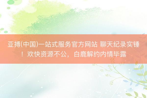 亚搏(中国)一站式服务官方网站 聊天纪录实锤！欢快资源不公，白鹿解约内情毕露