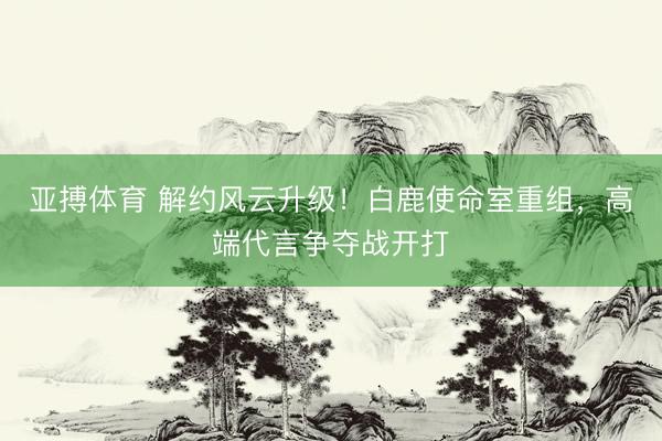 亚搏体育 解约风云升级！白鹿使命室重组，高端代言争夺战开打