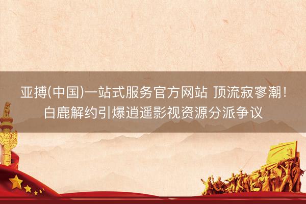 亚搏(中国)一站式服务官方网站 顶流寂寥潮！白鹿解约引爆逍遥影视资源分派争议