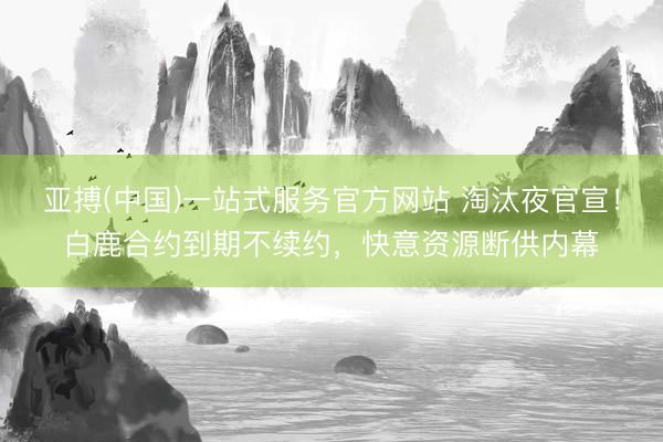 亚搏(中国)一站式服务官方网站 淘汰夜官宣！白鹿合约到期不续约，快意资源断供内幕