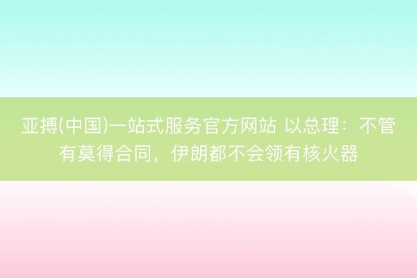 亚搏(中国)一站式服务官方网站 以总理：不管有莫得合同，伊朗都不会领有核火器