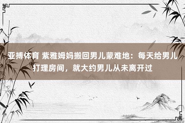 亚搏体育 紫雅姆妈搬回男儿蒙难地：每天给男儿打理房间，就大约男儿从未离开过