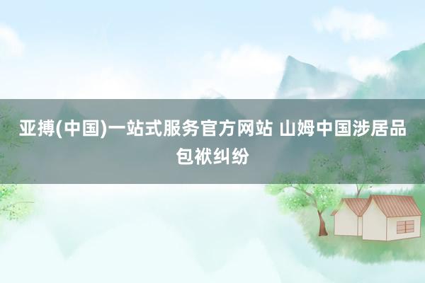 亚搏(中国)一站式服务官方网站 山姆中国涉居品包袱纠纷