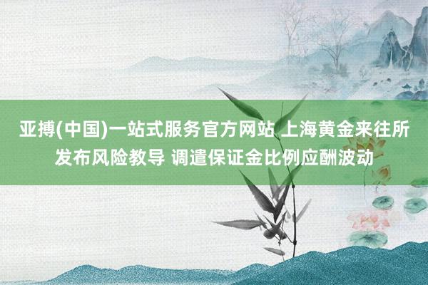 亚搏(中国)一站式服务官方网站 上海黄金来往所发布风险教导 调遣保证金比例应酬波动