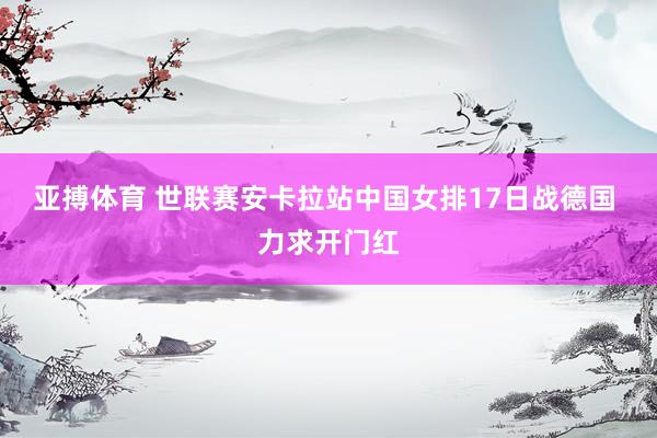 亚搏体育 世联赛安卡拉站中国女排17日战德国 力求开门红