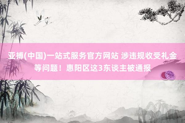 亚搏(中国)一站式服务官方网站 涉违规收受礼金等问题！惠阳区这3东谈主被通报
