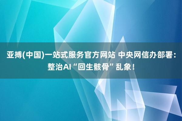 亚搏(中国)一站式服务官方网站 中央网信办部署：整治AI“回生骸骨”乱象！