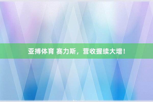 亚搏体育 赛力斯，营收握续大增！