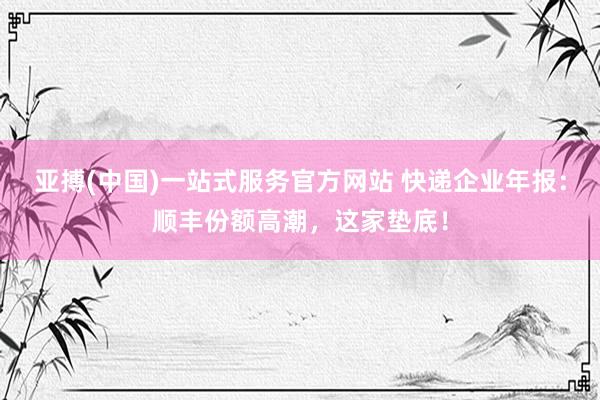 亚搏(中国)一站式服务官方网站 快递企业年报：顺丰份额高潮，这家垫底！