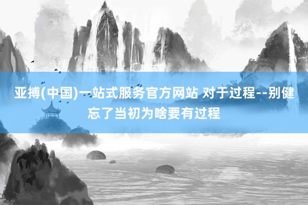 亚搏(中国)一站式服务官方网站 对于过程--别健忘了当初为啥要有过程