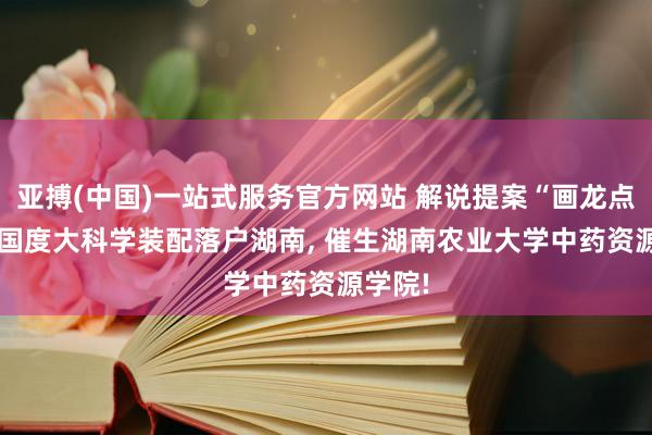 亚搏(中国)一站式服务官方网站 解说提案“画龙点睛”: 国度大科学装配落户湖南， 催生湖南农业大学中药资源学院!