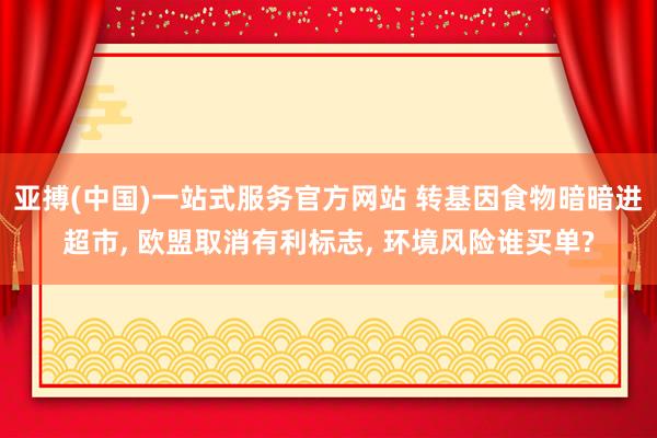亚搏(中国)一站式服务官方网站 转基因食物暗暗进超市， 欧盟取消有利标志， 环境风险谁买单?