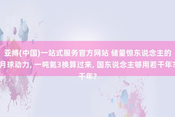 亚搏(中国)一站式服务官方网站 储量惊东说念主的月球动力， 一吨氦3换算过来， 国东说念主够用若干年?