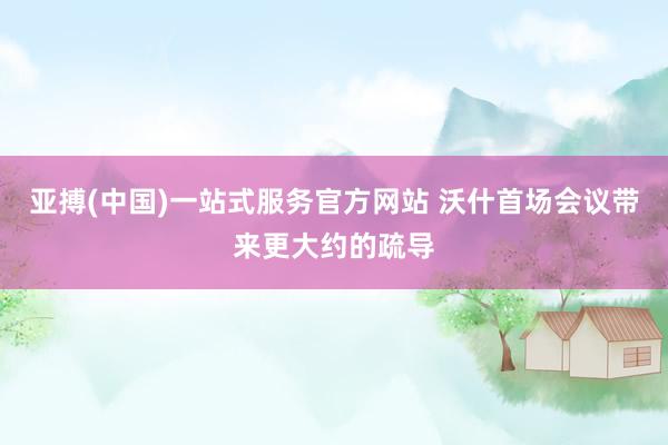 亚搏(中国)一站式服务官方网站 沃什首场会议带来更大约的疏导