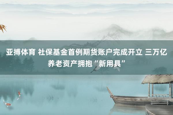 亚搏体育 社保基金首例期货账户完成开立 三万亿养老资产拥抱“新用具”